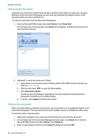 Manage a document

Check out the document
Checking out a document to edit it locks the file to all other users while you make your changes.
Members of the Document Workspace can still view and download the original version of the
document while you have it checked out.
To check out local.docx from the Document Workspace:
1. Click the Microsoft Office button and select Server, then Check Out.
On the Status tab of the task pane, the Check in link appears, indicating the document is
now checked out to you.

2. (Optional) To verify the check-out in Share:
a.

Open Share in any browser (http://<Alfresco Share URL:8080>/share/) and log in as
User A (userA, userA).

b.

Click the site name, SPP, on your My Sites dashlet.

c.

Click Document Library.
The library item list displays a message for the item local.docx indicating that the
document is locked by you for offline editing.

d.

In Share, click Logout and close the browser.

Check in the document
When you finish editing a checked out document, you must check it in to update the original in the
Document Workspace. This removes the lock so the updated version is available for other users.
To edit and check in the document:
1. Make some changes to your open document (local.docx) and save the document.
2. On the Status tab of the Document Management task pane, click Check in (or click the
Microsoft Office button and select Server, then Check In).
3. Enter an appropriate comment on the Check In dialog box and click OK.

10 Community Edition 3.3

 