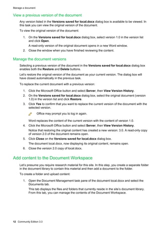 Manage a document

View a previous version of the document
Any version listed in the Versions saved for local.docx dialog box is available to be viewed. In
this task you can view the original version of the document.
To view the original version of the document:
1. On the Versions saved for local.docx dialog box, select version 1.0 in the version list
and click Open.
A read-only version of the original document opens in a new Word window.
2. Close the window when you have finished reviewing the content.

Manage the document versions
Selecting a previous version of the document in the Versions saved for local.docx dialog box
enables both the Restore and Delete buttons.
Let’s restore the original version of the document as your current version. The dialog box will
have closed automatically in the previous task.
To replace the current document with a previous version:
1. Click the Microsoft Office button and select Server, then View Version History.
2. On the Versions saved for local.docx dialog box, select the original document (version
1.0) in the version list and click Restore.
3. Click Yes to confirm that you want to replace the current version of the document with the
selected version.
Office may prompt you to log in again.
Word replaces the content of the current version with the content of version 1.0.
4. Click the Microsoft Office button and select Server, then View Version History.
Notice that restoring the original content has created a new version: 3.0. A read-only copy
of version 2.0 of the document remains open.
5. Click Close on the Versions saved for local.docx dialog box.
The document local.docx, now displaying its original content, remains open.
6. Close the version 2.0 copy of local.docx.

Add content to the Document Workspace
Let’s presume you require research material for this site. In this step, you create a separate folder
in the document library to contain this material and then add a document to the folder.
To create a folder and upload content:
1. Open the Document Management task pane of the document local.docx and select the
Documents tab.
This tab displays the files and folders that currently reside in the site’s document library.
From this tab, you can manage the contents of the Document Workspace.

12 Community Edition 3.3

 