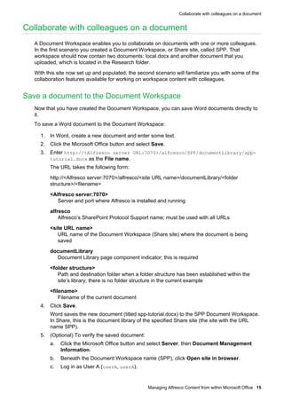 Collaborate with colleagues on a document

Collaborate with colleagues on a document
A Document Workspace enables you to collaborate on documents with one or more colleagues.
In the first scenario you created a Document Workspace, or Share site, called SPP. That
workspace should now contain two documents: local.docx and another document that you
uploaded, which is located in the Research folder.
With this site now set up and populated, the second scenario will familiarize you with some of the
collaboration features available for working on workspace content with colleagues.

Save a document to the Document Workspace
Now that you have created the Document Workspace, you can save Word documents directly to
it.
To save a Word document to the Document Workspace:
1. In Word, create a new document and enter some text.
2. Click the Microsoft Office button and select Save.
3. Enter http://<Alfresco server URL:7070>/alfresco/SPP/documentLibrary/spptutorial.docx as the File name.
The URL takes the following form:
http://<Alfresco server:7070>/alfresco/<site URL name>/documentLibrary/<folder
structure>/<filename>
<Alfresco server:7070>
Server and port where Alfresco is installed and running
alfresco
Alfresco’s SharePoint Protocol Support name; must be used with all URLs
<site URL name>
URL name of the Document Workspace (Share site) where the document is being
saved
documentLibrary
Document Library page component indicator; this is required
<folder structure>
Path and destination folder when a folder structure has been established within the
site’s library; there is no folder structure in the current example
<filename>
Filename of the current document
4. Click Save.
Word saves the new document (titled spp-tutorial.docx) to the SPP Document Workspace.
In Share, this is the document library of the specified Share site (the site with the URL
name SPP).
5. (Optional) To verify the saved document:
a.

Click the Microsoft Office button and select Server, then Document Management
Information.

b.

Beneath the Document Workspace name (SPP), click Open site in browser.

c.

Log in as User A (userA, userA).

Managing Alfresco Content from within Microsoft Office 15

 