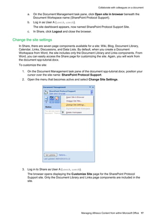 Collaborate with colleagues on a document

a.

On the Document Management task pane, click Open site in browser beneath the
Document Workspace name (SharePoint Protocol Support).

b.

Log in as User A (userA, userA).
The site dashboard appears, now named SharePoint Protocol Support Site.

c.

In Share, click Logout and close the browser.

Change the site settings
In Share, there are seven page components available for a site: Wiki, Blog, Document Library,
Calendar, Links, Discussions, and Data Lists. By default, when you create a Document
Workspace from Word, the site includes only the Document Library and Links components. From
Word, you can easily access the Share page for customizing the site. Again, you will work from
the document spp-tutorial.docx.
To customize the site:
1. On the Document Management task pane of the document spp-tutorial.docx, position your
cursor over the site name: SharePoint Protocol Support.
2. Open the menu that becomes active and select Change Site Settings.

3. Log in to Share as User A (userA, userA).
The browser opens displaying the Customize Site page for the SharePoint Protocol
Support site. Only the Document Library and Links page components are included in the
site.

Managing Alfresco Content from within Microsoft Office 17

 