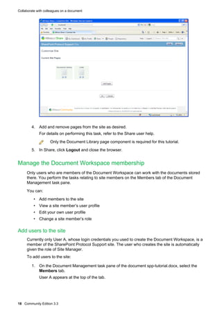Collaborate with colleagues on a document

4. Add and remove pages from the site as desired.
For details on performing this task, refer to the Share user help.
Only the Document Library page component is required for this tutorial.
5. In Share, click Logout and close the browser.

Manage the Document Workspace membership
Only users who are members of the Document Workspace can work with the documents stored
there. You perform the tasks relating to site members on the Members tab of the Document
Management task pane.
You can:
• Add members to the site
• View a site member’s user profile
• Edit your own user profile
• Change a site member’s role

Add users to the site
Currently only User A, whose login credentials you used to create the Document Workspace, is a
member of the SharePoint Protocol Support site. The user who creates the site is automatically
given the role of Site Manager.
To add users to the site:
1. On the Document Management task pane of the document spp-tutorial.docx, select the
Members tab.
User A appears at the top of the tab.

18 Community Edition 3.3

 