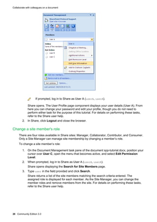 Collaborate with colleagues on a document

If prompted, log in to Share as User A (userA, userA).
Share opens. The User Profile page component displays your user details (User A). From
here you can change your password and edit your profile, though you do not need to
perform either task for the purpose of this tutorial. For details on performing these tasks,
refer to the Share user help.
2. In Share, click Logout and close the browser.

Change a site member's role
There are four roles available in Share sites: Manager, Collaborator, Contributor, and Consumer.
Only a Site Manager can manage site membership by changing a member’s role.
To change a site member’s role:
1. On the Document Management task pane of the document spp-tutorial.docx, position your
cursor over User C, open the menu that becomes active, and select Edit Permission
Level.
2. When prompted, log in to Share as User A (userA, userA).
Share opens displaying the Search for Site Members page.
3. Type user in the field provided and click Search.
Share returns a list of the site members matching the search criteria entered. The
assigned role is displayed for each member. As the Site Manager, you can change the
member roles and remove members from the site. For details on performing these tasks,
refer to the Share user help.

20 Community Edition 3.3

 