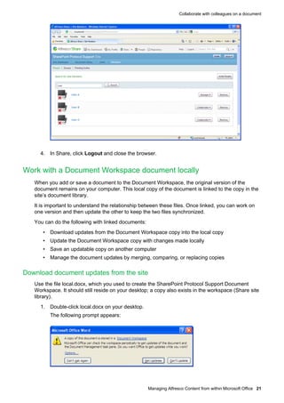 Collaborate with colleagues on a document

4. In Share, click Logout and close the browser.

Work with a Document Workspace document locally
When you add or save a document to the Document Workspace, the original version of the
document remains on your computer. This local copy of the document is linked to the copy in the
site’s document library.
It is important to understand the relationship between these files. Once linked, you can work on
one version and then update the other to keep the two files synchronized.
You can do the following with linked documents:
• Download updates from the Document Workspace copy into the local copy
• Update the Document Workspace copy with changes made locally
• Save an updatable copy on another computer
• Manage the document updates by merging, comparing, or replacing copies

Download document updates from the site
Use the file local.docx, which you used to create the SharePoint Protocol Support Document
Workspace. It should still reside on your desktop; a copy also exists in the workspace (Share site
library).
1. Double-click local.docx on your desktop.
The following prompt appears:

Managing Alfresco Content from within Microsoft Office 21

 
