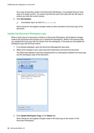 Collaborate with colleagues on a document

As a copy of local.docx exists in the Document Workspace, it is possible that your local
copy is no longer current. You want to synchronize your local copy with the site copy to
ensure you have the current version.
2. Click Get Updates.
If prompted, log in as User A (userA, userA)
Word checks for and applies changes made by other members to the local copy of the
document.

Update the Document Workspace copy
When a local copy of a document is linked to a Document Workspace, Word detects changes
made to the document and prompts you to resolve the discrepancy. While in the previous task
you updated the local copy with the version from the workspace, in this task you will update the
workspace copy with the local version.
1. If not already displayed, open the Document Management task pane.
2. Make some changes to your open document (local.docx) and save the document.
The Status tab displays a warning indicating there is a discrepancy between the local copy
and the workspace copy of the document.

3. Click Update Workspace Copy on the Status tab.
Word checks for and applies changes made in the local copy to the version in the
Document Workspace.

22 Community Edition 3.3

 