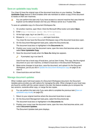 Collaborate with colleagues on a document

Save an updatable copy locally
You (User A) have the original copy of the document local.docx on your desktop. The Save
Updatable Copy feature in Word enables other site members to obtain a copy of this document
to reside on their own machines.
You can perform this task only if you have access to a second machine that uses Internet
Explorer as the default browser and has your Alfresco server as a Trusted Site.
To save an updatable copy of a Document Workspace file:
1. On another machine, open Word. Click the Microsoft Office button and select Open.
2. Enter http://<Alfresco server URL:7070>/alfresco.
3. At the login page, log in as User B (userB, userB).
4. Browse to /SPP/documentLibrary and open local.docx.
You (User B) now have the Document Workspace copy of the document local.docx open.
5. On the Document Management task pane, select the Documents tab.
The document local.docx is highlighted in the Documents list.
6. Position your cursor over the document name, open the menu that becomes active, and
select Save Updatable Copy.
7. Save the document locally when the Save As dialog box appears.
If prompted, log in as User B.
User B now has a local copy of local.docx, just as User A does. This copy, like the original
document on your own machine, is linked to local.docx in the Document Workspace.
8. Make some changes to local.docx, save the document, and upload it to the Document
Workspace, just as you did in Update the Document Workspace copy on page 22 as
User A.
9. Close local.docx and exit Word.

Manage document updates
When multiple users hold local copies of a Document Workspace document, the Document
Updates pane provides you with options for managing the edits. When changes to your local copy
are found to conflict with the version stored in the site, this feature enables you to compare the
two versions, overwrite either copy, or merge the two copies.
You can perform this task only if you were able to complete the previous task (Save an
updatable copy locally on page 23).
1. Return to your original machine where the document local.docx is open.
2. On the Document Management task pane, select the Documents tab.
The document local.docx is highlighted in the Documents list.
3. Position your cursor over the document name, open the menu that becomes active, and
select Document Updates.
The Document Updates task pane displays.

Managing Alfresco Content from within Microsoft Office 23

 