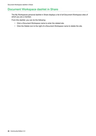 Document Workspace dashlet in Share

Document Workspace dashlet in Share
The My Workspaces personal dashlet in Share displays a list of all Document Workspace sites of
which you are a member.
From this dashlet, you can do the following:
• Click a Document Workspace name to enter the related site.
• Click the Delete icon to the right of a Document Workspace name to delete the site.

26 Community Edition 3.3

 