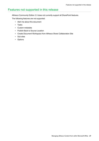 Features not supported in this release

Features not supported in this release
Alfresco Community Edition 3.3 does not currently support all SharePoint features.
The following features are not supported:
• Alert me about this document
• Tasks
• Custom metadata
• Publish Back to Source Location
• Create Document Workspace from Alfresco Share Collaboration Site
• Sub sites
• Options

Managing Alfresco Content from within Microsoft Office 27

 