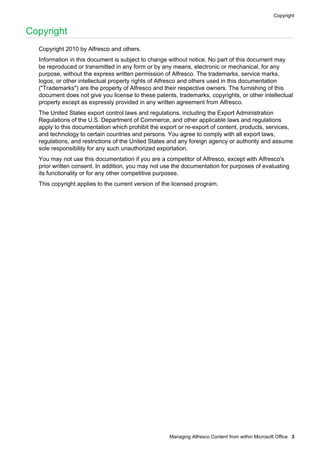 Copyright

Copyright
Copyright 2010 by Alfresco and others.
Information in this document is subject to change without notice. No part of this document may
be reproduced or transmitted in any form or by any means, electronic or mechanical, for any
purpose, without the express written permission of Alfresco. The trademarks, service marks,
logos, or other intellectual property rights of Alfresco and others used in this documentation
("Trademarks") are the property of Alfresco and their respective owners. The furnishing of this
document does not give you license to these patents, trademarks, copyrights, or other intellectual
property except as expressly provided in any written agreement from Alfresco.
The United States export control laws and regulations, including the Export Administration
Regulations of the U.S. Department of Commerce, and other applicable laws and regulations
apply to this documentation which prohibit the export or re-export of content, products, services,
and technology to certain countries and persons. You agree to comply with all export laws,
regulations, and restrictions of the United States and any foreign agency or authority and assume
sole responsibility for any such unauthorized exportation.
You may not use this documentation if you are a competitor of Alfresco, except with Alfresco's
prior written consent. In addition, you may not use the documentation for purposes of evaluating
its functionality or for any other competitive purposes.
This copyright applies to the current version of the licensed program.

Managing Alfresco Content from within Microsoft Office 3

 