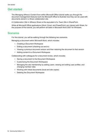 Get started

Get started
The Managing Alfresco Content from within Microsoft Office tutorial walks you through the
document management features built into Microsoft Office to illustrate how they can be used with
documents stored in a Share collaboration site.
A Collaboration Site in Alfresco Share is the equivalent of a Team Site in SharePoint.
While all Microsoft Office applications (Word, Excel, and PowerPoint) can interact with Share, for
the purpose of this tutorial, you will perform all tasks in Microsoft Word 2007 for Windows.

Scenarios
For this tutorial, you will be walking through the following two scenarios.
Managing a document within Microsoft Word, which includes:
• Creating a Document Workspace
• Editing a document (checking out and in)
• Viewing a previous document version and then restoring the document to that version
• Adding content to a Document Workspace
Collaborating with colleagues for a document review, which includes:
• Saving a document to the Document Workspace
• Customizing the Document Workspace
• Managing the site membership by adding users; viewing and editing user profiles; and
changing member roles
• Working with linked documents (local and site copies)
• Deleting the Document Workspace

6 Community Edition 3.3

 