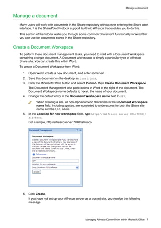 Manage a document

Manage a document
Many users will work with documents in the Share repository without ever entering the Share user
interface. It is the SharePoint Protocol support built into Alfresco that enables you to do this.
This section of the tutorial walks you through some common SharePoint functionality in Word that
you can use for documents stored in the Share repository.

Create a Document Workspace
To perform these document management tasks, you need to start with a Document Workspace
containing a single document. A Document Workspace is simply a particular type of Alfresco
Share site. You can create this within Word.
To create a Document Workspace from Word:
1. Open Word, create a new document, and enter some text.
2. Save this document on the desktop as local.docx.
3. Click the Microsoft Office button and select Publish, then Create Document Workspace.
The Document Management task pane opens in Word to the right of the document. The
Document Workspace name defaults to local, the name of your document.
4. Change the default entry in the Document Workspace name field to SPP.
When creating a site, all non-alphanumeric characters in the Document Workspace
name field, including spaces, are converted to underscores for both the Share site
name and the URL name.
5. In the Location for new workspace field, type http://<Alfresco server URL:7070>/
alfresco.
For example, http://alfrescoserver:7070/alfresco.

6. Click Create.
If you have not set up your Alfresco server as a trusted site, you receive the following
message.

Managing Alfresco Content from within Microsoft Office 7

 