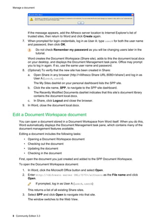 Manage a document

If the message appears, add the Alfresco server location to Internet Explorer’s list of
trusted sites, then return to Word and click Create again.
7. When prompted for login credentials, log in as User A: type userA for both the user name
and password, then click OK.
Do not check Remember my password as you will be changing users later in the
tutorial.
Word creates the Document Workspace (Share site), adds to this the document local.docx
on your desktop, and displays the Document Management task pane. Office may prompt
you to log in again. If so, use the same user name and password.
8. (Optional) To verify that the new site has been created in Share:
a.

Open Share in any browser (http://<Alfresco Share URL:8080>/share/) and log in as
User A (userA, userA).
The My Sites dashlet on your personal dashboard lists the SPP site.

b.

Click the site name, SPP, to navigate to the SPP site dashboard.
The Recently Modified Documents dashlet indicates that this site’s document library
contains the document local.docx.

c.

In Share, click Logout and close the browser.

9. In Word, close the document local.docx.

Edit a Document Workspace document
You can open a document stored in a Document Workspace from Word itself. When you do this,
Word automatically displays the Document Management task pane, which contains many of the
document management features available.
Editing a document includes the following tasks:
• Opening a Document Workspace document
• Checking out the document
• Updating the document
• Checking in the document
First, open the document you just created and added to the SPP Document Workspace.
To open the Document Workspace document:
1. In Word, click the Microsoft Office button and select Open.
2. Enter http://<Alfresco server URL:7070>/alfresco as the File name and click
Open.
If prompted, log in as User A (userA, userA)
This returns a list of all existing Share sites.
3. Select SPP and click Open to navigate into that site.
The window switches to the Web View.

8 Community Edition 3.3

 