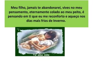 Meu filho, jamais te abandonarei, vives no meu pensamento, eternamente colado ao meu peito, é pensando em ti que eu me reconforto e aqueço nos dias mais frios de Inverno.  