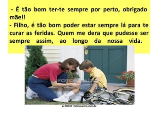   - É tão bom ter-te sempre por perto, obrigado mãe!!  - Filho, é tão bom poder estar sempre lá para te curar as feridas. Quem me dera que pudesse ser sempre assim, ao longo da nossa vida.  