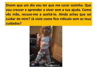 Dizem que um dia vou ter que me curar sozinho. Que vou crescer e aprender a viver sem a tua ajuda. Como vês mãe, recuso-me a aceitá-lo. Ainda achas que sei cuidar de mim? Já viste como fico ridículo sem os teus cuidados?  
