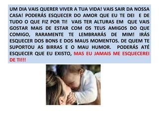 UM DIA VAIS QUERER VIVER A TUA VIDA! VAIS SAIR DA NOSSA CASA! PODERÁS ESQUECER DO AMOR QUE EU TE DEI  E DE TUDO O QUE FIZ POR TI!  VAIS TER ALTURAS EM  QUE VAIS GOSTAR MAIS DE ESTAR COM OS TEUS AMIGOS DO QUE COMIGO, RARAMENTE TE LEMBRARÁS DE MIM! IRÁS ESQUECER DOS BONS E DOS MAUS MOMENTOS. DE QUEM TE SUPORTOU AS BIRRAS E O MAU HUMOR.  PODERÁS ATÉ ESQUECER QUE EU EXISTO,  MAS EU JAMAIS ME ESQUECEREI DE TI!!! 