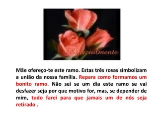 Mãe ofereço-te este ramo. Estas três rosas simbolizam a união da nossa família.  Repara como formamos um bonito ramo.  Não sei se um dia este ramo se vai desfazer seja por que motivo for, mas, se depender de mim,  tudo farei para que jamais um de nós seja retirado .  
