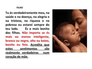 FILHO Tu és verdadeiramente meu, na saúde e na doença, na alegria e na tristeza, na riqueza e na pobreza eu estarei sempre do teu lado.  És o mais bonito dos filhos.  Não importa se és mais ou menos inteligente, branco ou negro, alto ou baixo, bonito ou feio.  Acredita que estes sentimentos são realmente verdadeiros  num coração de mãe. 
