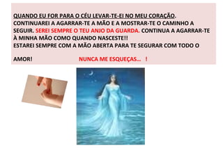 QUANDO EU FOR PARA O CÉU LEVAR-TE-EI NO MEU CORAÇÃO . CONTINUAREI A AGARRAR-TE A MÃO E A MOSTRAR-TE O CAMINHO A SEGUIR.  SEREI SEMPRE O TEU ANJO DA GUARDA.  CONTINUA A AGARRAR-TE À MINHA MÃO COMO QUANDO NASCESTE!!  ESTAREI SEMPRE COM A MÃO ABERTA PARA TE SEGURAR COM TODO O AMOR!  NUNCA ME ESQUEÇAS…  ! 