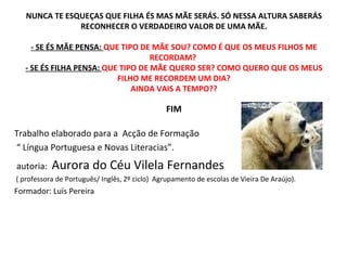 NUNCA TE ESQUEÇAS QUE FILHA ÉS MAS MÃE SERÁS. SÓ NESSA ALTURA SABERÁS RECONHECER O VERDADEIRO VALOR DE UMA MÃE. - SE ÉS MÃE PENSA:  QUE TIPO DE MÃE SOU? COMO É QUE OS MEUS FILHOS ME RECORDAM?  - SE ÉS FILHA PENSA:  QUE TIPO DE MÃE QUERO SER? COMO QUERO QUE OS MEUS FILHO ME RECORDEM UM DIA? AINDA VAIS A TEMPO?? FIM Trabalho elaborado para a  Acção de Formação “  Língua Portuguesa e Novas Literacias”. autoria:  Aurora do Céu Vilela Fernandes ( professora de Português/ Inglês, 2º ciclo)  Agrupamento de escolas de Vieira De Araújo). Formador: Luís Pereira  