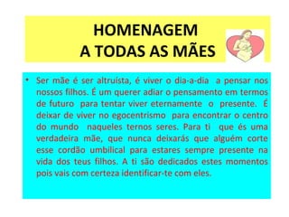 HOMENAGEM  A TODAS AS MÃES Ser mãe é ser altruísta, é viver o dia-a-dia  a pensar nos nossos filhos. É um querer adiar o pensamento em termos de futuro  para tentar viver eternamente  o  presente.  É deixar de viver no egocentrismo  para encontrar o centro do mundo  naqueles ternos seres. Para ti  que és uma verdadeira mãe, que nunca deixarás que alguém corte esse cordão umbilical para estares sempre presente na vida dos teus filhos. A ti são dedicados estes momentos pois vais com certeza identificar-te com eles.  