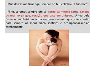- Mãe deixas-me ficar aqui sempre no teu colinho?  É tão bom!! - Filho, seremos sempre um só , carne da mesma carne, sangue do mesmo sangue, coração que bate em uníssono . A tua pele terna, o teu cheirinho, a tua voz doce e o teu toque preencherão para sempre os meus cinco sentidos e acompanhar-me-ão eternamente.  
