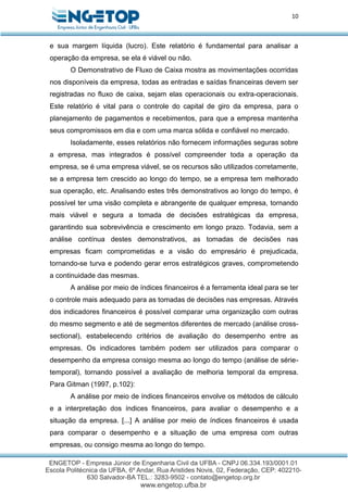 10
e sua margem líquida (lucro). Este relatório é fundamental para analisar a
operação da empresa, se ela é viável ou não.
O Demonstrativo de Fluxo de Caixa mostra as movimentações ocorridas
nos disponíveis da empresa, todas as entradas e saídas financeiras devem ser
registradas no fluxo de caixa, sejam elas operacionais ou extra-operacionais.
Este relatório é vital para o controle do capital de giro da empresa, para o
planejamento de pagamentos e recebimentos, para que a empresa mantenha
seus compromissos em dia e com uma marca sólida e confiável no mercado.
Isoladamente, esses relatórios não fornecem informações seguras sobre
a empresa, mas integrados é possível compreender toda a operação da
empresa, se é uma empresa viável, se os recursos são utilizados corretamente,
se a empresa tem crescido ao longo do tempo, se a empresa tem melhorado
sua operação, etc. Analisando estes três demonstrativos ao longo do tempo, é
possível ter uma visão completa e abrangente de qualquer empresa, tornando
mais viável e segura a tomada de decisões estratégicas da empresa,
garantindo sua sobrevivência e crescimento em longo prazo. Todavia, sem a
análise contínua destes demonstrativos, as tomadas de decisões nas
empresas ficam comprometidas e a visão do empresário é prejudicada,
tornando-se turva e podendo gerar erros estratégicos graves, comprometendo
a continuidade das mesmas.
A análise por meio de índices financeiros é a ferramenta ideal para se ter
o controle mais adequado para as tomadas de decisões nas empresas. Através
dos indicadores financeiros é possível comparar uma organização com outras
do mesmo segmento e até de segmentos diferentes de mercado (análise cross-
sectional), estabelecendo critérios de avaliação do desempenho entre as
empresas. Os indicadores também podem ser utilizados para comparar o
desempenho da empresa consigo mesma ao longo do tempo (análise de série-
temporal), tornando possível a avaliação de melhoria temporal da empresa.
Para Gitman (1997, p.102):
A análise por meio de índices financeiros envolve os métodos de cálculo
e a interpretação dos índices financeiros, para avaliar o desempenho e a
situação da empresa. [...] A análise por meio de índices financeiros é usada
para comparar o desempenho e a situação de uma empresa com outras
empresas, ou consigo mesma ao longo do tempo.
 