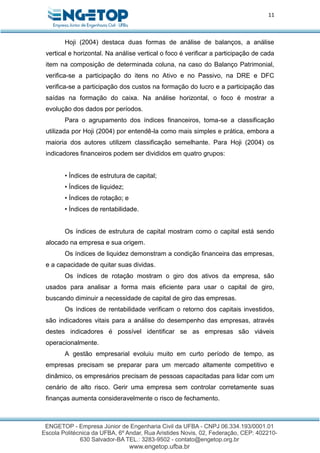 11
Hoji (2004) destaca duas formas de análise de balanços, a análise
vertical e horizontal. Na análise vertical o foco é verificar a participação de cada
item na composição de determinada coluna, na caso do Balanço Patrimonial,
verifica-se a participação do itens no Ativo e no Passivo, na DRE e DFC
verifica-se a participação dos custos na formação do lucro e a participação das
saídas na formação do caixa. Na análise horizontal, o foco é mostrar a
evolução dos dados por períodos.
Para o agrupamento dos índices financeiros, toma-se a classificação
utilizada por Hoji (2004) por entendê-la como mais simples e prática, embora a
maioria dos autores utilizem classificação semelhante. Para Hoji (2004) os
indicadores financeiros podem ser divididos em quatro grupos:
• Índices de estrutura de capital;
• Índices de liquidez;
• Índices de rotação; e
• Índices de rentabilidade.
Os índices de estrutura de capital mostram como o capital está sendo
alocado na empresa e sua origem.
Os índices de liquidez demonstram a condição financeira das empresas,
e a capacidade de quitar suas dividas.
Os índices de rotação mostram o giro dos ativos da empresa, são
usados para analisar a forma mais eficiente para usar o capital de giro,
buscando diminuir a necessidade de capital de giro das empresas.
Os índices de rentabilidade verificam o retorno dos capitais investidos,
são indicadores vitais para a análise do desempenho das empresas, através
destes indicadores é possível identificar se as empresas são viáveis
operacionalmente.
A gestão empresarial evoluiu muito em curto período de tempo, as
empresas precisam se preparar para um mercado altamente competitivo e
dinâmico, os empresários precisam de pessoas capacitadas para lidar com um
cenário de alto risco. Gerir uma empresa sem controlar corretamente suas
finanças aumenta consideravelmente o risco de fechamento.
 