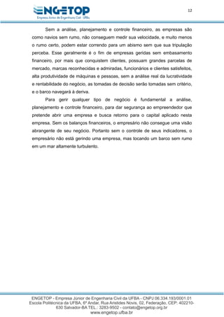 12
Sem a análise, planejamento e controle financeiro, as empresas são
como navios sem rumo, não conseguem medir sua velocidade, e muito menos
o rumo certo, podem estar correndo para um abismo sem que sua tripulação
perceba. Esse geralmente é o fim de empresas geridas sem embasamento
financeiro, por mais que conquistem clientes, possuam grandes parcelas de
mercado, marcas reconhecidas e admiradas, funcionários e clientes satisfeitos,
alta produtividade de máquinas e pessoas, sem a análise real da lucratividade
e rentabilidade do negócio, as tomadas de decisão serão tomadas sem critério,
e o barco navegará à deriva.
Para gerir qualquer tipo de negócio é fundamental a análise,
planejamento e controle financeiro, para dar segurança ao empreendedor que
pretende abrir uma empresa e busca retorno para o capital aplicado nesta
empresa. Sem os balanços financeiros, o empresário não consegue uma visão
abrangente de seu negócio. Portanto sem o controle de seus indicadores, o
empresário não está gerindo uma empresa, mas tocando um barco sem rumo
em um mar altamente turbulento.
 