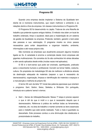 13
Programa 5S
Quando uma empresa decide implantar o Sistema da Qualidade tem
diante de si inúmeros instrumentos, que visam melhorar o ambiente e as
relações dentro e fora da empresa. Um desses instrumentos é o Programa 5S.
O Programa 5S foi desenvolvido no Japão. Trata-se de uma filosofia de
trabalho que pretende superar antigos hábitos. O método visa obter um local de
trabalho ordenado, limpo e saudável, ideal para a implantação de um sistema
de gestão da Qualidade na empresa. Pretende, também, garantir o bem-estar
das pessoas e sua valorização. O programa mostra os cinco passos
necessários para evitar desperdícios e organizar trabalho, ambiente,
informações e até nossa própria vida.
São inúmeras as empresas que atualmente possuem alguma iniciativa
ligada ao 5s. A variedade é enorme e contempla desde micro empresas até
gigantes multinacionais. Os conceitos do 5s são conhecidos há várias décadas
e vêm sendo aplicados desde então (muitas vezes mal aplicados).
O 5S é o bom-senso que pode ser ensinado, aperfeiçoado, praticado
para o crescimento humano e profissional. Convém se tornar hábito, costume,
cultura. Os propósitos da metodologia 5S são de melhorar a eficiência através
da destinação adequada de materiais (separar o que é necessário do
desnecessário), organização, limpeza e identificação de materiais e espaços e
a manutenção e melhoria do próprio 5S.
O termo 5S vem da letra "S" inicial das palavras japonesas que orientam
o programa: Seiri, Seiton, Seiso, Seiketsu e Shitsuke. Em português,
introduziu-se a palavra 'senso' e temos:
 Seiri – Senso de Utilização/Descarte: Nessa 1ª etapa é preciso separar
o que é útil do que é inútil e o que é necessário daquilo que é
desnecessário. Refere-se à prática de verificar todas as ferramentas,
materiais, etc. na área de trabalho e manter somente os itens essenciais
para o trabalho que está sendo realizado. Tudo o mais é guardado ou
descartado. Este processo conduz a uma diminuição dos obstáculos à
produtividade do trabalho.
 