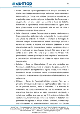 14
 Seiton – Senso de Organização/Ordenação: É chegado o momento de
colocar cada coisa em seu devido lugar, identificar e mantê-las em seus
lugares definidos. Enfoca a necessidade de um espaço organizado. A
organização, neste sentido, refere-se à disposição das ferramentas e
equipamentos em uma ordem que permita o fluxo do trabalho.
Ferramentas e equipamentos deverão ser deixados nos lugares onde
serão posteriormente usados. O processo deve ser feito de forma a
eliminar os movimentos desnecessários.
 Seiso – Senso de Limpeza: Além de manter a área de trabalho sempre
limpa, nessa etapa podemos mudar a disposição dos móveis, colocar
uma planta no ambiente de trabalho e melhorar a iluminação do
ambiente. Designa a necessidade de manter o mais limpo possível o
espaço de trabalho. A limpeza, nas empresas japonesas, é uma
atividade diária. Ao fim de cada dia de trabalho, o ambiente é limpo e
tudo é recolocado em seus lugares, tornando fácil saber o que vai
aonde, e saber onde está aquilo o que é essencial. O foco deste
procedimento é lembrar que a limpeza deve ser parte do trabalho diário,
e não uma mera atividade ocasional quando os objetos estão muito
desordenados.
 Seiketsu – Senso de Higiene/Saúde: É bom criar condições que
favoreçam a saúde física, mental e emocional das pessoas, além de
conscientizar todos da importância da higiene pessoal. Criar normas e
sistemáticas em que todos devem cumprir. Tudo deve ser devidamente
documentado. A gestão visual é fundamental para fácil entendimento de
cada norma.
 Shitsuke – Senso de Autodisciplina/Ordem mantida: Para que o
programa tenha sucesso, é necessária a participação de todos. Trata-se
de um processo contínuo, diário e permanente. É o momento da
manutenção dos outros quatro sensos, de criar procedimentos para as
atividades e fazer dos sensos um hábito. Refere-se à manutenção e
revisão dos padrões. Uma vez que os 4 Ss anteriores tenham sido
estabelecidos, transformam-se numa nova maneira de trabalhar, não
permitindo um regresso às antigas práticas. Entretanto, quando surge
uma nova melhoria, ou uma nova ferramenta de trabalho, ou a decisão
 