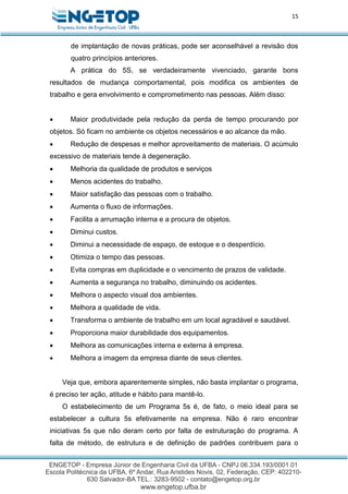 15
de implantação de novas práticas, pode ser aconselhável a revisão dos
quatro princípios anteriores.
A prática do 5S, se verdadeiramente vivenciado, garante bons
resultados de mudança comportamental, pois modifica os ambientes de
trabalho e gera envolvimento e comprometimento nas pessoas. Além disso:
 Maior produtividade pela redução da perda de tempo procurando por
objetos. Só ficam no ambiente os objetos necessários e ao alcance da mão.
 Redução de despesas e melhor aproveitamento de materiais. O acúmulo
excessivo de materiais tende à degeneração.
 Melhoria da qualidade de produtos e serviços
 Menos acidentes do trabalho.
 Maior satisfação das pessoas com o trabalho.
 Aumenta o fluxo de informações.
 Facilita a arrumação interna e a procura de objetos.
 Diminui custos.
 Diminui a necessidade de espaço, de estoque e o desperdício.
 Otimiza o tempo das pessoas.
 Evita compras em duplicidade e o vencimento de prazos de validade.
 Aumenta a segurança no trabalho, diminuindo os acidentes.
 Melhora o aspecto visual dos ambientes.
 Melhora a qualidade de vida.
 Transforma o ambiente de trabalho em um local agradável e saudável.
 Proporciona maior durabilidade dos equipamentos.
 Melhora as comunicações interna e externa à empresa.
 Melhora a imagem da empresa diante de seus clientes.
Veja que, embora aparentemente simples, não basta implantar o programa,
é preciso ter ação, atitude e hábito para mantê-lo.
O estabelecimento de um Programa 5s é, de fato, o meio ideal para se
estabelecer a cultura 5s efetivamente na empresa. Não é raro encontrar
iniciativas 5s que não deram certo por falta de estruturação do programa. A
falta de método, de estrutura e de definição de padrões contribuem para o
 