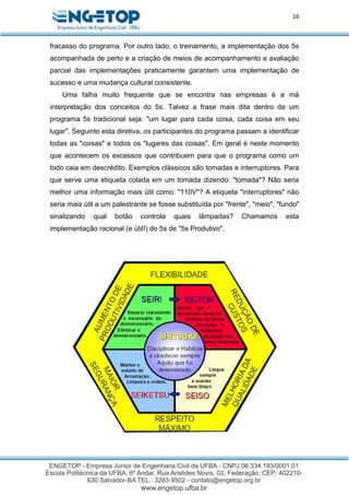 16
fracasso do programa. Por outro lado, o treinamento, a implementação dos 5s
acompanhada de perto e a criação de meios de acompanhamento e avaliação
parcial das implementações praticamente garantem uma implementação de
sucesso e uma mudança cultural consistente.
Uma falha muito frequente que se encontra nas empresas é a má
interpretação dos conceitos do 5s. Talvez a frase mais dita dentro de um
programa 5s tradicional seja: "um lugar para cada coisa, cada coisa em seu
lugar". Seguinto esta diretiva, os participantes do programa passam a identificar
todas as "coisas" e todos os "lugares das coisas". Em geral é neste momento
que acontecem os excessos que contribuem para que o programa como um
todo caia em descrédito. Exemplos clássicos são tomadas e interruptores. Para
que serve uma etiqueta colada em um tomada dizendo: "tomada"? Não seria
melhor uma informação mais útil como: "110V"? A etiqueta "interruptores" não
seria mais útil a um palestrante se fosse substituída por "frente", "meio", "fundo"
sinalizando qual botão controla quais lâmpadas? Chamamos esta
implementação racional (e útil!) do 5s de "5s Produtivo".
 