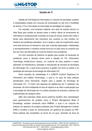 17
Gestão de TI
Gestão da Tecnologia da Informação é o conjunto de atividades, projetos
e metodologias criadas com recursos de computação ou não com a finalidade
de alinhar a TI ou Tecnologia da Informação às estratégias do negócio.
Por exemplo, uma empresa implanta uma área de suporte técnico ou
Help Desk para auxiliar as demais áreas a melhor utilizar as ferramentas de
informática e computacionais investidas ao longo do tempo, porém não mede o
tempo para atendimento dos chamados dos usuários ou não mantém um
histórico dos problemas atendidos. Com o tempo o valor do investimento nessa
nova área torna-se um transtorno, pois sem a devida organização, metodologia
e acompanhamento a iniciativa correta torna-se um peso para os usuários que
tem seu dia a dia dificultado ao invés de resolver seus problemas.
Um bom exemplo de melhoria na gestão para auxiliar na resolução de
problemas como o descrito acima seria a adoção do ITIL (Information
Technology Infrastructure Library), um conjunto de boas práticas a serem
aplicadas na infraestrutura, operação e manutenção de serviços de tecnologia
da informação (TI), o qual busca promover a gestão com foco no cliente e na
qualidade dos serviços de tecnologia da informação (TI).
Outro exemplo de metodologia é o COBIT® (Control Objectives for
Information and related Technology), o qual é um guia de boas práticas
apresentado como framework, dirigido para a gestão de tecnologia de
informação (TI). O CobiT não depende de plataformas de TI adotadas nas
empresas, tal como independe do tipo de negócio e do valor e participação que
a tecnologia da informação tem na cadeia produtiva da empresa, podendo ser
implementado em qualquer setor.
Além dos exemplos citado acima podemos também citar metodologias
para gerenciamento de projetos como o Project Management Body of
Knowledge, também conhecido como PMBOK, o qual é um conjunto de
práticas em gerência de projetos publicado pelo Project Management Institute
(PMI) e constitui a base do conhecimento em gerência de projetos do PMI.
Estas práticas são compiladas na forma de um guia, chamado de Guia do
 