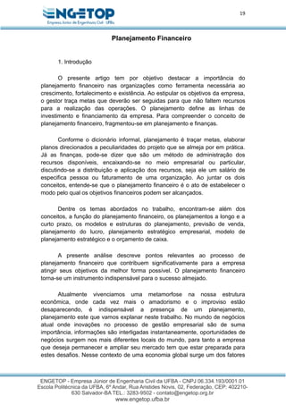 19
Planejamento Financeiro
1. Introdução
O presente artigo tem por objetivo destacar a importância do
planejamento financeiro nas organizações como ferramenta necessária ao
crescimento, fortalecimento e existência. Ao estipular os objetivos da empresa,
o gestor traça metas que deverão ser seguidas para que não faltem recursos
para a realização das operações. O planejamento define as linhas de
investimento e financiamento da empresa. Para compreender o conceito de
planejamento financeiro, fragmentou-se em planejamento e finanças.
Conforme o dicionário informal, planejamento é traçar metas, elaborar
planos direcionados a peculiaridades do projeto que se almeja por em prática.
Já as finanças, pode-se dizer que são um método de administração dos
recursos disponíveis, encaixando-se no meio empresarial ou particular,
discutindo-se a distribuição e aplicação dos recursos, seja ele um salário de
especifica pessoa ou faturamento de uma organização. Ao juntar os dois
conceitos, entende-se que o planejamento financeiro é o ato de estabelecer o
modo pelo qual os objetivos financeiros podem ser alcançados.
Dentre os temas abordados no trabalho, encontram-se além dos
conceitos, a função do planejamento financeiro, os planejamentos a longo e a
curto prazo, os modelos e estruturas do planejamento, previsão de venda,
planejamento do lucro, planejamento estratégico empresarial, modelo de
planejamento estratégico e o orçamento de caixa.
A presente análise descreve pontos relevantes ao processo de
planejamento financeiro que contribuem significativamente para a empresa
atingir seus objetivos da melhor forma possível. O planejamento financeiro
torna-se um instrumento indispensável para o sucesso almejado.
Atualmente vivenciamos uma metamorfose na nossa estrutura
econômica, onde cada vez mais o amadorismo e o improviso estão
desaparecendo, é indispensável a presença de um planejamento,
planejamento este que vamos explanar neste trabalho. No mundo de negócios
atual onde inovações no processo de gestão empresarial são de suma
importância, informações são interligadas instantaneamente, oportunidades de
negócios surgem nos mais diferentes locais do mundo, para tanto a empresa
que deseja permanecer e ampliar seu mercado tem que estar preparada para
estes desafios. Nesse contexto de uma economia global surge um dos fatores
 