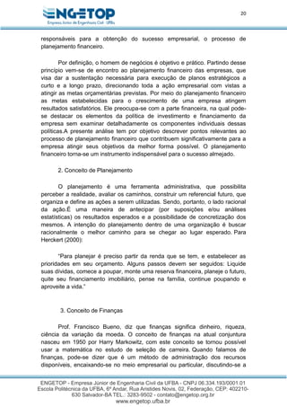 20
responsáveis para a obtenção do sucesso empresarial, o processo de
planejamento financeiro.
Por definição, o homem de negócios é objetivo e prático. Partindo desse
princípio vem-se de encontro ao planejamento financeiro das empresas, que
visa dar a sustentação necessária para execução de planos estratégicos a
curto e a longo prazo, direcionando toda a ação empresarial com vistas a
atingir as metas orçamentárias previstas. Por meio do planejamento financeiro
as metas estabelecidas para o crescimento de uma empresa atingem
resultados satisfatórios. Ele preocupa-se com a parte financeira, na qual pode-
se destacar os elementos da política de investimento e financiamento da
empresa sem examinar detalhadamente os componentes individuais dessas
políticas.A presente análise tem por objetivo descrever pontos relevantes ao
processo de planejamento financeiro que contribuem significativamente para a
empresa atingir seus objetivos da melhor forma possível. O planejamento
financeiro torna-se um instrumento indispensável para o sucesso almejado.
2. Conceito de Planejamento
O planejamento é uma ferramenta administrativa, que possibilita
perceber a realidade, avaliar os caminhos, construir um referencial futuro, que
organiza e define as ações a serem utilizadas. Sendo, portanto, o lado racional
da ação.É uma maneira de antecipar (por suposições e/ou análises
estatísticas) os resultados esperados e a possibilidade de concretização dos
mesmos. A intenção do planejamento dentro de uma organização é buscar
racionalmente o melhor caminho para se chegar ao lugar esperado. Para
Herckert (2000):
“Para planejar é preciso partir da renda que se tem, e estabelecer as
prioridades em seu orçamento. Alguns passos devem ser seguidos: Liquide
suas dívidas, comece a poupar, monte uma reserva financeira, planeje o futuro,
quite seu financiamento imobiliário, pense na família, continue poupando e
aproveite a vida.”
3. Conceito de Finanças
Prof. Francisco Bueno, diz que finanças significa dinheiro, riqueza,
ciência da variação da moeda. O conceito de finanças na atual conjuntura
nasceu em 1950 por Harry Markowitz, com este conceito se tornou possível
usar a matemática no estudo de seleção de carreira. Quando falamos de
finanças, pode-se dizer que é um método de administração dos recursos
disponíveis, encaixando-se no meio empresarial ou particular, discutindo-se a
 