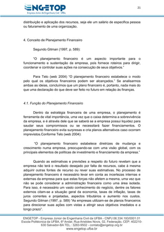 21
distribuição e aplicação dos recursos, seja ele um salário de especifica pessoa
ou faturamento de uma organização.
4. Conceito de Planejamento Financeiro
Segundo Gitman (1997, p. 589):
“O planejamento financeiro é um aspecto importante para o
funcionamento e sustentação da empresa, pois fornece roteiros para dirigir,
coordenar e controlar suas ações na consecução de seus objetivos.”
Para Telo (web 2004) “O planejamento financeiro estabelece o modo
pelo qual os objetivos financeiros podem ser alcançados.” Se analisarmos
ambas as ideias, concluímos que um plano financeiro é, portanto, nada mais do
que uma declaração do que deve ser feito no futuro em relação às finanças.
4.1. Função do Planejamento Financeiro
Dentro da estratégia financeira de uma empresa, o planejamento é
ferramenta de vital importância, uma vez que o caixa determina a sobrevivência
da empresa, e é através dele que se saberá se a empresa possui liquidez para
saudar seus compromissos ou se necessitará fazer financiamentos. O
planejamento financeiro evita surpresas e cria planos alternativos caso ocorram
imprevistos.Conforme Telo (web 2004):
“O planejamento financeiro estabelece diretrizes de mudança e
crescimento numa empresa, preocupando-se com uma visão global, com os
principais elementos de políticas de investimento e financiamento da empresa.”
Quando as estimativas e previsões a respeito do futuro revelam que a
empresa não terá o resultado desejado por falta de recursos, cabe à mesma
adquirir outras fontes de recurso ou rever suas estimativas. No processo de
planejamento financeiro é necessário levar em conta as incertezas internas e
externas da empresa para que estas forças não afetem a mesma, uma vez que
não se pode considerar a administração financeira como uma área isolada.
Para isso, é necessário um vasto conhecimento do negócio, dentre os fatores
externos citam-se a situação geral da economia, taxas de inflação, taxas de
juros correntes e projetadas, aspectos tributários e aumento nos custos.
Segundo Gitman (1997, p. 589) “As empresas utilizam-se de planos financeiros
para direcionar suas ações com vistas a atingir seus objetivos imediatos e a
longo prazo”.
 