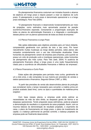 22
Os planejamentos financeiros costumam ser iniciados focando o alcance
de objetivos em longo prazo e depois passam a visar os objetivos de curto
prazo. O planejamento a curto prazo é denominado operacional e o a longo
prazo estratégico. Para Telo (2004):
“O planejamento financeiro é desenvolvido fundamentalmente por meio
de projeções, como estimativa mais aproximada possível da posição
econômico-financeira esperada. Compreende a programação avançada de
todos os planos da administração financeira e a integração e coordenação
desses planos com os planos operacionais de todas as áreas da empresa.”
4.2 Planos Financeiros a Longo Prazo
São ações elaboradas para objetivos previstos para um futuro distante,
compreendido geralmente num período de dois a dez anos. Por haver
naturalmente muitas mudanças ao longo destes períodos, estes planos são
revisados constantemente com o uso das informações atualizadas. Estes
horizontes de planejamento variam de empresa para empresa, pois quando se
possui um ciclo de produção curto e incertezas operacionais, estes horizontes
de planejamento são mais curtos. Para Telo (web, 2004) “A ausência de
planejamento financeiro eficaz a longo prazo é uma razão frequentemente
citada para a ocorrência de dificuldades financeiras e falência de empresas”.
4.3 Planos Financeiros a Curto Prazo
Estas ações são planejadas para períodos mais curtos, geralmente de
um a dois anos, e são compostas na sua maioria por previsões de vendas e
dados operacionais e financeiros. Segundo Gitman (1997, p. 589):
“A partir das previsões de venda são desenvolvidos planos de produção
que consideram tanto o tempo necessário para converter a matéria prima em
produto acabado (lead time), como os tipos e quantidades de matérias-prima
exigidos”.
Com base nesses planos, a empresa pode ainda estimar as
necessidades de mão de obra direta, as despesas gerais de fabrica e as
despesas operacionais. Tendo preparado essas estimativas, pode-se preparar
a demonstração do resultado e o orçamento de caixa projetado. Assim, com os
insumos básicos da demonstração do resultado projetado, o orçamento de
caixa, o plano de financiamento em longo prazo, o plano de investimento de
capital, e o balanço patrimonial do período corrente, o balanço projetado da
empresa pode ser finalmente desenvolvido.
 