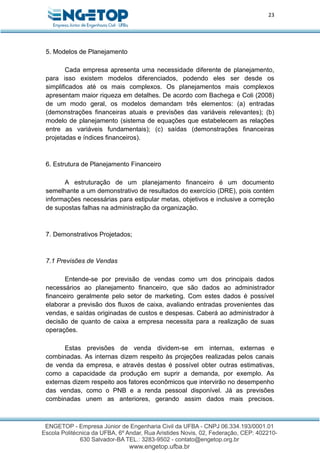 23
5. Modelos de Planejamento
Cada empresa apresenta uma necessidade diferente de planejamento,
para isso existem modelos diferenciados, podendo eles ser desde os
simplificados até os mais complexos. Os planejamentos mais complexos
apresentam maior riqueza em detalhes. De acordo com Bachega e Coli (2008)
de um modo geral, os modelos demandam três elementos: (a) entradas
(demonstrações financeiras atuais e previsões das variáveis relevantes); (b)
modelo de planejamento (sistema de equações que estabelecem as relações
entre as variáveis fundamentais); (c) saídas (demonstrações financeiras
projetadas e índices financeiros).
6. Estrutura de Planejamento Financeiro
A estruturação de um planejamento financeiro é um documento
semelhante a um demonstrativo de resultados do exercício (DRE), pois contém
informações necessárias para estipular metas, objetivos e inclusive a correção
de supostas falhas na administração da organização.
7. Demonstrativos Projetados;
7.1 Previsões de Vendas
Entende-se por previsão de vendas como um dos principais dados
necessários ao planejamento financeiro, que são dados ao administrador
financeiro geralmente pelo setor de marketing. Com estes dados é possível
elaborar a previsão dos fluxos de caixa, avaliando entradas provenientes das
vendas, e saídas originadas de custos e despesas. Caberá ao administrador à
decisão de quanto de caixa a empresa necessita para a realização de suas
operações.
Estas previsões de venda dividem-se em internas, externas e
combinadas. As internas dizem respeito às projeções realizadas pelos canais
de venda da empresa, e através destas é possível obter outras estimativas,
como a capacidade da produção em suprir a demanda, por exemplo. As
externas dizem respeito aos fatores econômicos que intervirão no desempenho
das vendas, como o PNB e a renda pessoal disponível. Já as previsões
combinadas unem as anteriores, gerando assim dados mais precisos.
 