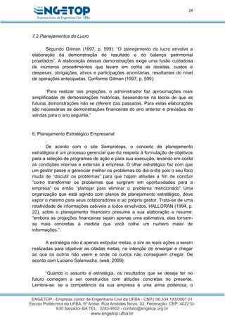 24
7.2 Planejamentos do Lucro
Segundo Gitman (1997, p. 599): “O planejamento do lucro envolve a
elaboração da demonstração do resultado e do balanço patrimonial
projetados”. A elaboração dessas demonstrações exige uma fusão cuidadosa
de inúmeros procedimentos que levam em conta as receitas, custos e
despesas, obrigações, ativos e participações acionitárias, resultantes do nível
de operações antecipadas. Conforme Gitman (1997, p. 599):
“Para realizar tais projeções, o administrador faz aproximações mais
simplificadas de demonstrações históricas, baseando-se na teoria de que as
futuras demonstrações não se diferem das passadas. Para estas elaborações
são necessárias as demonstrações financeiras do ano anterior e previsões de
vendas para o ano seguinte.”
8. Planejamento Estratégico Empresarial
De acordo com o site Sempretops, o conceito de planejamento
estratégico é um processo gerencial que diz respeito à formulação de objetivos
para a seleção de programas de ação e para sua execução, levando em conta
as condições internas e externas à empresa. O olhar estratégico faz com que
um gestor passe a gerenciar melhor os problemas do dia-a-dia pois o seu foco
muda de “discutir os problemas” para que hajam atitudes a fim de concluir
“como transformar os problemas que surgiram em oportunidades para a
empresa” ou então “planejar para eliminar o problema mencionado”. Uma
organização que está agindo com planos de planejamento estratégico, deve
expor o mesmo para seus colaboradores e ao próprio gestor. Trata-se de uma
rotatividade de informações cabíveis a todos envolvidos. HALLORAN (1994, p.
22), sobre o planejamento financeiro presume a sua elaboração e resume:
“embora as projeções financeiras sejam apenas uma estimativa, elas tornam-
se mais concretas à medida que você colhe um numero maior de
informações.”.
A estratégia não é apenas estipular metas, e sim as reais ações a serem
realizadas para objetivar as citadas metas, na intenção de enxergar e chegar
ao que os outros não veem e onde os outros não conseguem chegar. De
acordo com Luciano Salamacha, (web, 2009):
“Quando o assunto é estratégia, os resultados que se deseja ter no
futuro começam a ser construídos com atitudes concretas no presente.
Lembre-se: se a competência da sua empresa é uma arma poderosa, o
 
