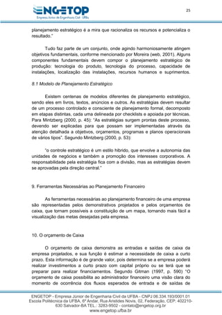 25
planejamento estratégico é a mira que racionaliza os recursos e potencializa o
resultado.”
Tudo faz parte de um conjunto, onde agindo harmoniosamente atingem
objetivos fundamentais, conforme mencionado por Moreira (web, 2001). Alguns
componentes fundamentais devem compor o planejamento estratégico de
produção: tecnologia do produto, tecnologia do processo, capacidade de
instalações, localização das instalações, recursos humanos e suprimentos.
8.1 Modelo de Planejamento Estratégico
Existem centenas de modelos diferentes de planejamento estratégico,
sendo eles em livros, textos, anúncios e outros. As estratégias devem resultar
de um processo controlado e consciente de planejamento formal, decomposto
em etapas distintas, cada uma delineada por checklists e apoiada por técnicas.
Para Mintzberg (2000, p. 45): “As estratégias surgem prontas deste processo,
devendo ser explicadas para que possam ser implementadas através da
atenção detalhada a objetivos, orçamentos, programas e planos operacionais
de vários tipos”. Segundo Mintzberg (2000, p. 53):
“o controle estratégico é um estilo hibrido, que envolve a autonomia das
unidades de negócios e também a promoção dos interesses corporativos. A
responsabilidade pela estratégia fica com a divisão, mas as estratégias devem
se aprovadas pela direção central.”
9. Ferramentas Necessárias ao Planejamento Financeiro
As ferramentas necessárias ao planejamento financeiro de uma empresa
são representadas pelos demonstrativos projetados e pelos orçamentos de
caixa, que tornam possíveis a constituição de um mapa, tornando mais fácil a
visualização das metas desejadas pela empresa.
10. O orçamento de Caixa
O orçamento de caixa demonstra as entradas e saídas de caixa da
empresa projetados, e sua função é estimar a necessidade de caixa a curto
prazo. Esta informação é de grande valor, pois determina se a empresa poderá
realizar investimentos a curto prazo com capital próprio ou se terá que se
preparar para realizar financiamentos. Segundo Gitman (1997, p. 590) “O
orçamento de caixa possibilita ao administrador financeiro uma visão clara do
momento de ocorrência dos fluxos esperados de entrada e de saídas de
 