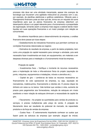 27
processo não deve ser uma atividade mecanizada, apesar dos avanços da
tecnologia que trouxeram uma agilidade indiscutível ao processo com o uso,
por exemplo, de planilhas eletrônicas e gráficos estatísticos. Olhando para o
Planejamento financeiro pode se dizer que ele, tornou-se um requisito de suma
importância para que os planos financeiros da empresa obtenham um
desempenho eficaz e um papel relevante para o funcionamento e prosperidade
da organização, tornando assim a empresa mais segura e estável dando maior
liquidez em suas operações financeiras e um maior prestigio com relação as
concorrentes.
De extrema importância para o desenvolvimento da empresa, a análise
financeira deve passar por duas etapas:
- Estabelecimento de indicadores financeiros que permitam conhecer as
condições financeiras relacionadas ao negócio;
- Estimativa do resultado da empresa, a partir de dados projetados, bem
como uma projeção do capital necessário para começar a atividade, pois será
necessário fazer investimentos em local, em equipamentos, em materiais e em
despesas diversas para a instalação e o funcionamento inicial da empresa.
Projeção de capital
- Investimentos fixos – Verifique o montante de recursos necessários
para a implantação de toda a infra-estrutura física do projeto (aquisição do
ponto, máquinas, equipamentos e instalações, móveis e utensílios etc.).
- Capital de giro – Lembre-se de todos os recursos necessários ao
financiamento do ciclo operacional da empresa, ou seja, aquisição de
mercadorias, matéria-prima, financiamento a clientes etc. É preciso dispor de
dinheiro em caixa ou no banco. Vale lembrar que vendas à vista, aumento de
prazos para pagamentos aos fornecedores, redução de estoques em níveis
aceitáveis e maior rotação de estoques diminuem a necessidade de capital de
giro.
- Faturamento – Ao projetar as quantidades para vendas de produtos ou
serviços, é preciso multiplicá-las pelo preço de venda. A projeção do
faturamento deve ser resultante do potencial de mercado, da capacidade
produtiva e da força de vendas da empresa.
- Custos fixos – É extremamente importante conhecer os custos que
fazem parte da estrutura da empresa (por exemplo: aluguel de imóvel,
 