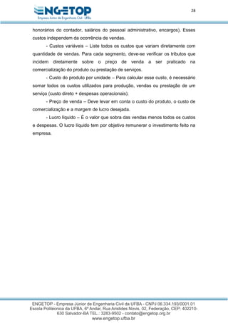 28
honorários do contador, salários do pessoal administrativo, encargos). Esses
custos independem da ocorrência de vendas.
- Custos variáveis – Liste todos os custos que variam diretamente com
quantidade de vendas. Para cada segmento, deve-se verificar os tributos que
incidem diretamente sobre o preço de venda a ser praticado na
comercialização do produto ou prestação de serviços.
- Custo do produto por unidade – Para calcular esse custo, é necessário
somar todos os custos utilizados para produção, vendas ou prestação de um
serviço (custo direto + despesas operacionais).
- Preço de venda – Deve levar em conta o custo do produto, o custo de
comercialização e a margem de lucro desejada.
- Lucro líquido – É o valor que sobra das vendas menos todos os custos
e despesas. O lucro líquido tem por objetivo remunerar o investimento feito na
empresa.
 