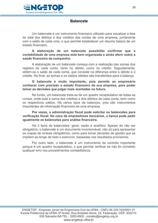 29
Balancete
Um balancete é um instrumento financeiro utilizado para visualizar a lista
do total dos débitos e dos créditos das contas de uma empresa, juntamente
com o saldo de cada uma, o que permite estabelecer um resumo básico de um
estado financeiro.
A elaboração de um balancete possibilita confirmar que a
contabilidade de uma empresa está bem organizada e ainda aferir sobre a
saúde financeira da companhia.
A elaboração de um balancete começa com a realização das somas dos
registos de cada conta, tanto no débito, como no crédito. Seguidamente,
obtém-se o saldo de cada conta, que consiste na diferença entre o débito e o
crédito. No final, as somas e os saldos obtidos são transferidos para o balanço.
O balancete é muito importante, pois permite ao empresário
conhecer com precisão o estado financeiro da sua empresa, para poder
tomar as decisões que julgar mais acertadas no futuro.
No fundo, um balancete trata-se de um quadro recapitulativo de todas as
contas, onde está a soma dos créditos e dos débitos de cada conta, bem como
os respectivos saldos. Há vários tipos de balanços, pois são instrumentos
importantes de informação financeira de uma empresa.
Por vezes, a administração fiscal pode solicitar os balancetes para
verificação fiscal. No caso de empréstimos bancários, a banca pode pedir
igualmente os balancetes para análise financeira.
Há 3 tipos de balancetes: geral, razão e analítico. Apesar de não ser
obrigatório, o balancete é um documento incontornável, não só para apresentar
os mapas de síntese obrigatórios, como para tomar decisões de gestão que se
impõem ao longo de todo o exercício, baseadas nos resultados provisórios.
Por outro lado, o balancete é um instrumento de controlo importante
porque é um quadro recapitulativo, o que permite verificar se não foi cometido
qualquer erro nos procedimentos contabilísticos.
 