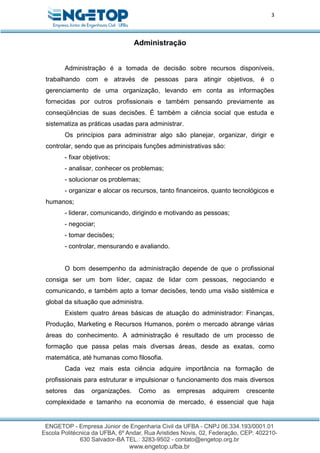 3
Administração
Administração é a tomada de decisão sobre recursos disponíveis,
trabalhando com e através de pessoas para atingir objetivos, é o
gerenciamento de uma organização, levando em conta as informações
fornecidas por outros profissionais e também pensando previamente as
conseqüências de suas decisões. É também a ciência social que estuda e
sistematiza as práticas usadas para administrar.
Os princípios para administrar algo são planejar, organizar, dirigir e
controlar, sendo que as principais funções administrativas são:
- fixar objetivos;
- analisar, conhecer os problemas;
- solucionar os problemas;
- organizar e alocar os recursos, tanto financeiros, quanto tecnológicos e
humanos;
- liderar, comunicando, dirigindo e motivando as pessoas;
- negociar;
- tomar decisões;
- controlar, mensurando e avaliando.
O bom desempenho da administração depende de que o profissional
consiga ser um bom líder, capaz de lidar com pessoas, negociando e
comunicando, e também apto a tomar decisões, tendo uma visão sistêmica e
global da situação que administra.
Existem quatro áreas básicas de atuação do administrador: Finanças,
Produção, Marketing e Recursos Humanos, porém o mercado abrange várias
áreas do conhecimento. A administração é resultado de um processo de
formação que passa pelas mais diversas áreas, desde as exatas, como
matemática, até humanas como filosofia.
Cada vez mais esta ciência adquire importância na formação de
profissionais para estruturar e impulsionar o funcionamento dos mais diversos
setores das organizações. Como as empresas adquirem crescente
complexidade e tamanho na economia de mercado, é essencial que haja
 