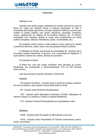 30
Impostos
Definição e fins
Impostos são valores pagos, realizados em moeda nacional (no caso do
Brasil em reais), por pessoas físicas e jurídicas (empresas). O valor é
arrecadado pelo Estado (governos municipal, estadual e federal) e servem para
custear os gastos públicos com saúde, segurança, educação, transporte,
cultura, pagamentos de salários de funcionários públicos, etc. O dinheiro
arrecadado com impostos também é usado para investimentos em obras
públicas (hospitais, rodovias, hidrelétricas, portos, universidades, etc).
Os impostos incidem sobre a renda (salários, lucros, ganhos de capital)
e patrimônio (terrenos, casas, carros, etc) das pessoas físicas e jurídicas.
A utilização do dinheiro proveniente da arrecadação de impostos não é
vinculada a gastos específicos. O governo, com a aprovação do legislativo, é
quem define o destino dos valores, através do orçamento.
Os impostos no Brasil
O Brasil tem uma das cargas tributárias mais elevadas do mundo.
Atualmente, ela corresponde a, aproximadamente, 37% do PIB (Produto
Interno Bruto).
Lista dos principais impostos cobrados no Brasil são:
Federais
- IR (Imposto de Renda) - Imposto sobre a renda de qualquer natureza.
No caso de salários, este imposto é descontado direto na fonte.
- IPI - Imposto sobre Produtos Industrializados.
- IOF - Imposto sobre Operações Financeiras (Crédito, Operações de
Câmbio e Seguro ou relativas a Títulos ou Valores Mobiliários).
- ITR - Imposto Territorial Rural (aplicado em propriedades rurais).
Estaduais
- ICMS - Imposto sobre Circulação de Mercadorias e Serviços.
- IPVA - Imposto sobre Propriedade de Veículos Automotores (carros,
motos, caminhões)
 