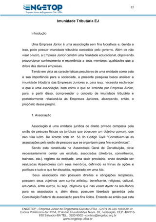 32
Imunidade Tributária EJ
Introdução
Uma Empresa Júnior é uma associação sem fins lucrativos e, devido a
isso, pode possuir imunidade tributária concedida pelo governo. Além de não
visar o lucro, a Empresa Júnior contém uma finalidade educacional, objetivando
proporcionar conhecimento e experiência a seus membros, qualidades que a
difere das demais empresas.
Tendo em vista as características peculiares de uma entidade como esta
e sua importância para a sociedade, a presente pesquisa busca analisar a
imunidade tributária das Empresas Juniores e, para isso, necessita esclarecer
o que é uma associação, bem como o que se entende por Empresa Júnior,
para, a partir disso, compreender o conceito de imunidade tributária e
posteriormente relacioná-la às Empresas Juniores, alcançando, então, o
propósito desse projeto.
1. Associação
Associação é uma entidade jurídica de direito privado composta pela
união de pessoas físicas ou jurídicas que possuem um objetivo comum, que
não visa lucro. De acordo com art. 53 do Código Civil: “Constituem-se as
associações pela união de pessoas que se organizem para fins econômicos”.
Sendo esta constituída na Assembleia Geral de Constituição, deve
necessariamente conter um estatuto, associados (diretores, conselheiros,
trainees, etc.), registro da entidade, uma sede provisória, onde deverão ser
realizadas Assembleias com seus membros, definindo as linhas de ações e
políticas e tudo o que for discutido, registrado em uma Ata.
Seus associados não possuem direitos e obrigações recíprocas,
possuem seus objetivos com cunho artístico, beneficente, religioso, cultural,
educativo, entre outros, ou seja, objetivos que não visam dividir os resultados
para os associados e, além disso, possuem liberdade garantida pela
Constituição Federal de associação para fins lícitos. Entende-se então que esta
 