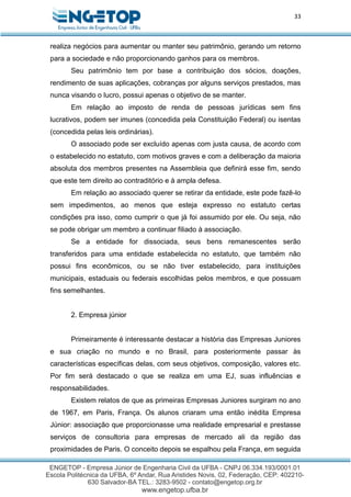 33
realiza negócios para aumentar ou manter seu patrimônio, gerando um retorno
para a sociedade e não proporcionando ganhos para os membros.
Seu patrimônio tem por base a contribuição dos sócios, doações,
rendimento de suas aplicações, cobranças por alguns serviços prestados, mas
nunca visando o lucro, possui apenas o objetivo de se manter.
Em relação ao imposto de renda de pessoas jurídicas sem fins
lucrativos, podem ser imunes (concedida pela Constituição Federal) ou isentas
(concedida pelas leis ordinárias).
O associado pode ser excluído apenas com justa causa, de acordo com
o estabelecido no estatuto, com motivos graves e com a deliberação da maioria
absoluta dos membros presentes na Assembleia que definirá esse fim, sendo
que este tem direito ao contraditório e à ampla defesa.
Em relação ao associado querer se retirar da entidade, este pode fazê-lo
sem impedimentos, ao menos que esteja expresso no estatuto certas
condições pra isso, como cumprir o que já foi assumido por ele. Ou seja, não
se pode obrigar um membro a continuar filiado à associação.
Se a entidade for dissociada, seus bens remanescentes serão
transferidos para uma entidade estabelecida no estatuto, que também não
possui fins econômicos, ou se não tiver estabelecido, para instituições
municipais, estaduais ou federais escolhidas pelos membros, e que possuam
fins semelhantes.
2. Empresa júnior
Primeiramente é interessante destacar a história das Empresas Juniores
e sua criação no mundo e no Brasil, para posteriormente passar às
características específicas delas, com seus objetivos, composição, valores etc.
Por fim será destacado o que se realiza em uma EJ, suas influências e
responsabilidades.
Existem relatos de que as primeiras Empresas Juniores surgiram no ano
de 1967, em Paris, França. Os alunos criaram uma então inédita Empresa
Júnior: associação que proporcionasse uma realidade empresarial e prestasse
serviços de consultoria para empresas de mercado ali da região das
proximidades de Paris. O conceito depois se espalhou pela França, em seguida
 