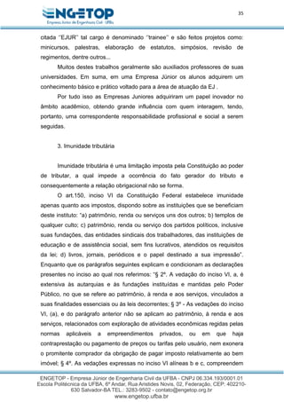35
citada ‘’EJUR’’ tal cargo é denominado ‘’trainee’’ e são feitos projetos como:
minicursos, palestras, elaboração de estatutos, simpósios, revisão de
regimentos, dentre outros...
Muitos destes trabalhos geralmente são auxiliados professores de suas
universidades. Em suma, em uma Empresa Júnior os alunos adquirem um
conhecimento básico e prático voltado para a área de atuação da EJ .
Por tudo isso as Empresas Juniores adquiriram um papel inovador no
âmbito acadêmico, obtendo grande influência com quem interagem, tendo,
portanto, uma correspondente responsabilidade profissional e social a serem
seguidas.
3. Imunidade tributária
Imunidade tributária é uma limitação imposta pela Constituição ao poder
de tributar, a qual impede a ocorrência do fato gerador do tributo e
consequentemente a relação obrigacional não se forma.
O art.150, inciso VI da Constituição Federal estabelece imunidade
apenas quanto aos impostos, dispondo sobre as instituições que se beneficiam
deste instituto: “a) patrimônio, renda ou serviços uns dos outros; b) templos de
qualquer culto; c) patrimônio, renda ou serviço dos partidos políticos, inclusive
suas fundações, das entidades sindicais dos trabalhadores, das instituições de
educação e de assistência social, sem fins lucrativos, atendidos os requisitos
da lei; d) livros, jornais, periódicos e o papel destinado a sua impressão”.
Enquanto que os parágrafos seguintes explicam e condicionam as declarações
presentes no inciso ao qual nos referimos: “§ 2º. A vedação do inciso VI, a, é
extensiva às autarquias e às fundações instituídas e mantidas pelo Poder
Público, no que se refere ao patrimônio, à renda e aos serviços, vinculados a
suas finalidades essenciais ou às leis decorrentes; § 3º - As vedações do inciso
VI, (a), e do parágrafo anterior não se aplicam ao patrimônio, à renda e aos
serviços, relacionados com exploração de atividades econômicas regidas pelas
normas aplicáveis a empreendimentos privados, ou em que haja
contraprestação ou pagamento de preços ou tarifas pelo usuário, nem exonera
o promitente comprador da obrigação de pagar imposto relativamente ao bem
imóvel; § 4º. As vedações expressas no inciso VI alíneas b e c, compreendem
 