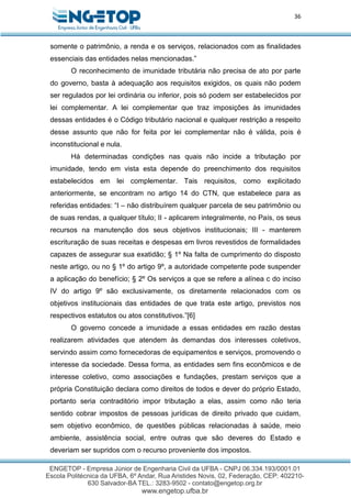 36
somente o patrimônio, a renda e os serviços, relacionados com as finalidades
essenciais das entidades nelas mencionadas.”
O reconhecimento de imunidade tributária não precisa de ato por parte
do governo, basta à adequação aos requisitos exigidos, os quais não podem
ser regulados por lei ordinária ou inferior, pois só podem ser estabelecidos por
lei complementar. A lei complementar que traz imposições às imunidades
dessas entidades é o Código tributário nacional e qualquer restrição a respeito
desse assunto que não for feita por lei complementar não é válida, pois é
inconstitucional e nula.
Há determinadas condições nas quais não incide a tributação por
imunidade, tendo em vista esta depende do preenchimento dos requisitos
estabelecidos em lei complementar. Tais requisitos, como explicitado
anteriormente, se encontram no artigo 14 do CTN, que estabelece para as
referidas entidades: “I – não distribuírem qualquer parcela de seu patrimônio ou
de suas rendas, a qualquer título; II - aplicarem integralmente, no País, os seus
recursos na manutenção dos seus objetivos institucionais; III - manterem
escrituração de suas receitas e despesas em livros revestidos de formalidades
capazes de assegurar sua exatidão; § 1º Na falta de cumprimento do disposto
neste artigo, ou no § 1º do artigo 9º, a autoridade competente pode suspender
a aplicação do benefício; § 2º Os serviços a que se refere a alínea c do inciso
IV do artigo 9º são exclusivamente, os diretamente relacionados com os
objetivos institucionais das entidades de que trata este artigo, previstos nos
respectivos estatutos ou atos constitutivos.”[6]
O governo concede a imunidade a essas entidades em razão destas
realizarem atividades que atendem às demandas dos interesses coletivos,
servindo assim como fornecedoras de equipamentos e serviços, promovendo o
interesse da sociedade. Dessa forma, as entidades sem fins econômicos e de
interesse coletivo, como associações e fundações, prestam serviços que a
própria Constituição declara como direitos de todos e dever do próprio Estado,
portanto seria contraditório impor tributação a elas, assim como não teria
sentido cobrar impostos de pessoas jurídicas de direito privado que cuidam,
sem objetivo econômico, de questões públicas relacionadas à saúde, meio
ambiente, assistência social, entre outras que são deveres do Estado e
deveriam ser supridos com o recurso proveniente dos impostos.
 