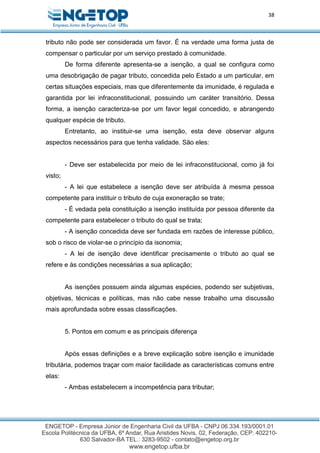 38
tributo não pode ser considerada um favor. É na verdade uma forma justa de
compensar o particular por um serviço prestado à comunidade.
De forma diferente apresenta-se a isenção, a qual se configura como
uma desobrigação de pagar tributo, concedida pelo Estado a um particular, em
certas situações especiais, mas que diferentemente da imunidade, é regulada e
garantida por lei infraconstitucional, possuindo um caráter transitório. Dessa
forma, a isenção caracteriza-se por um favor legal concedido, e abrangendo
qualquer espécie de tributo.
Entretanto, ao instituir-se uma isenção, esta deve observar alguns
aspectos necessários para que tenha validade. São eles:
- Deve ser estabelecida por meio de lei infraconstitucional, como já foi
visto;
- A lei que estabelece a isenção deve ser atribuída à mesma pessoa
competente para instituir o tributo de cuja exoneração se trate;
- É vedada pela constituição a isenção instituída por pessoa diferente da
competente para estabelecer o tributo do qual se trata;
- A isenção concedida deve ser fundada em razões de interesse público,
sob o risco de violar-se o princípio da isonomia;
- A lei de isenção deve identificar precisamente o tributo ao qual se
refere e às condições necessárias a sua aplicação;
As isenções possuem ainda algumas espécies, podendo ser subjetivas,
objetivas, técnicas e políticas, mas não cabe nesse trabalho uma discussão
mais aprofundada sobre essas classificações.
5. Pontos em comum e as principais diferença
Após essas definições e a breve explicação sobre isenção e imunidade
tributária, podemos traçar com maior facilidade as características comuns entre
elas:
- Ambas estabelecem a incompetência para tributar;
 